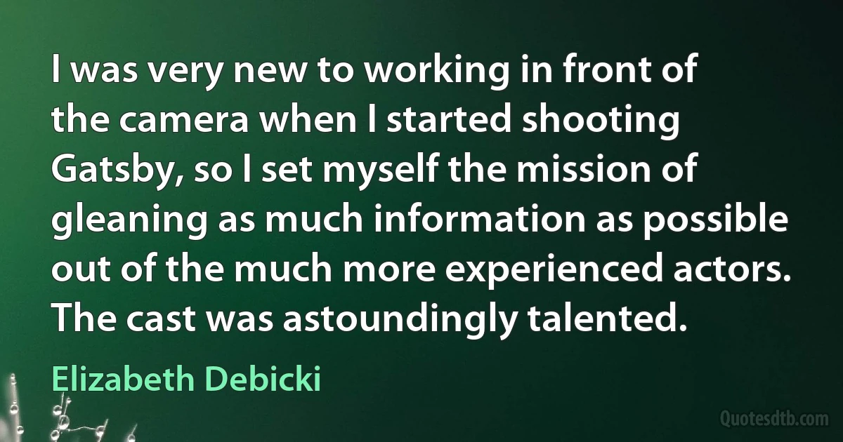 I was very new to working in front of the camera when I started shooting Gatsby, so I set myself the mission of gleaning as much information as possible out of the much more experienced actors. The cast was astoundingly talented. (Elizabeth Debicki)