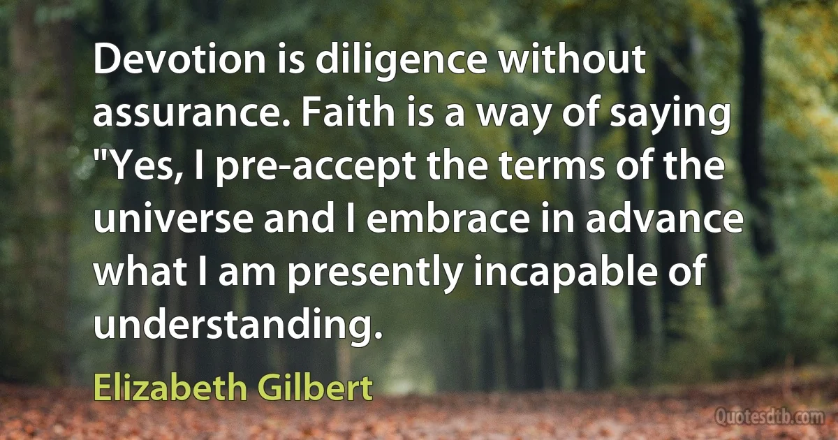 Devotion is diligence without assurance. Faith is a way of saying "Yes, I pre-accept the terms of the universe and I embrace in advance what I am presently incapable of understanding. (Elizabeth Gilbert)