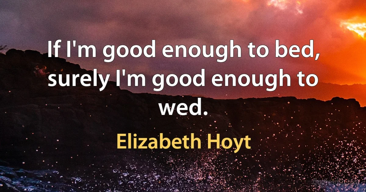 If I'm good enough to bed, surely I'm good enough to wed. (Elizabeth Hoyt)