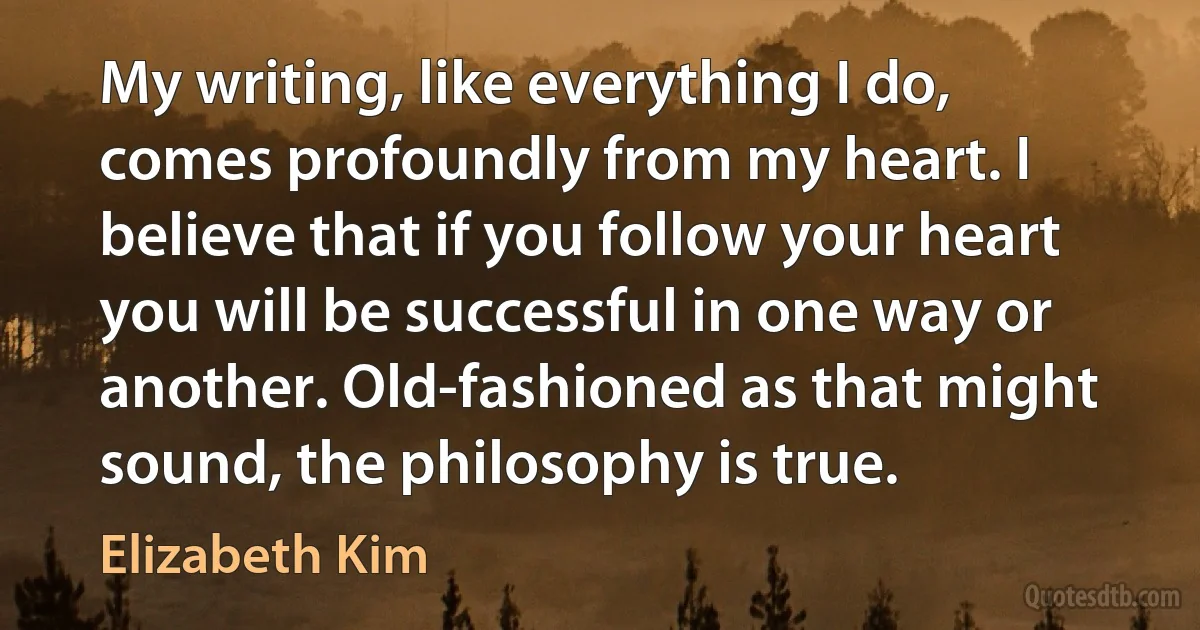 My writing, like everything I do, comes profoundly from my heart. I believe that if you follow your heart you will be successful in one way or another. Old-fashioned as that might sound, the philosophy is true. (Elizabeth Kim)