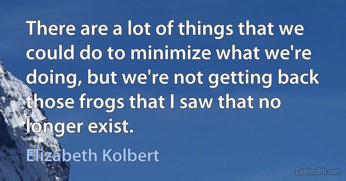 There are a lot of things that we could do to minimize what we're doing, but we're not getting back those frogs that I saw that no longer exist. (Elizabeth Kolbert)