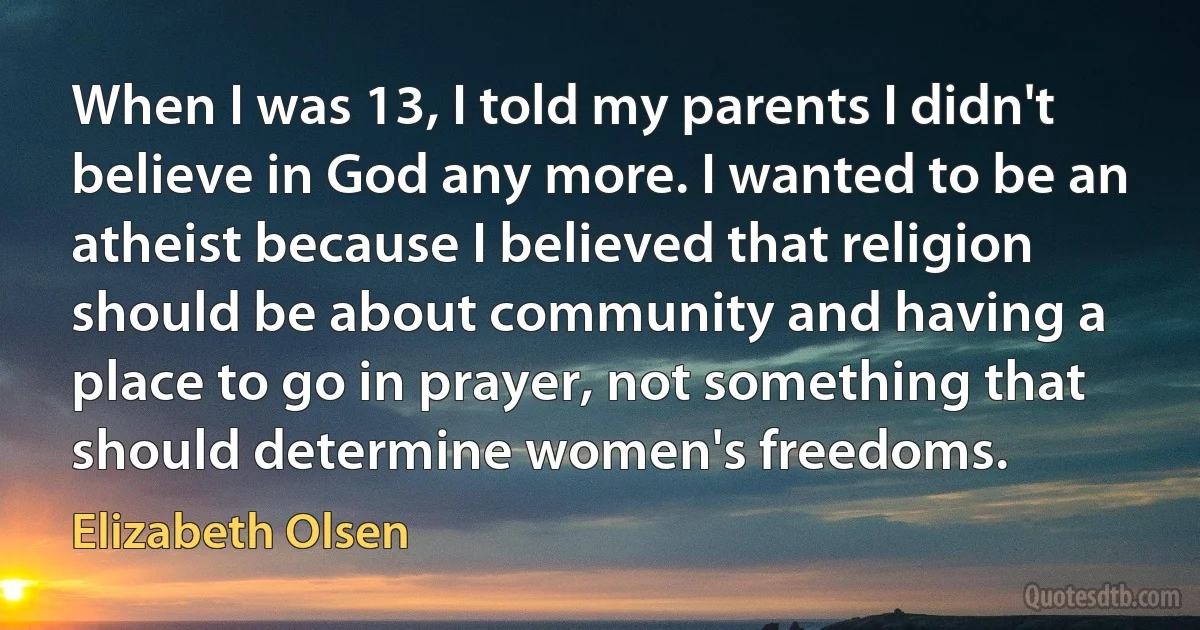 When I was 13, I told my parents I didn't believe in God any more. I wanted to be an atheist because I believed that religion should be about community and having a place to go in prayer, not something that should determine women's freedoms. (Elizabeth Olsen)