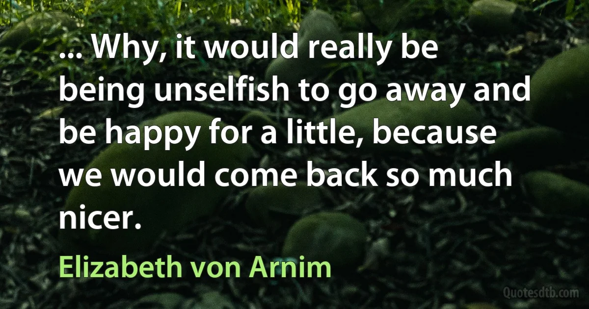 ... Why, it would really be being unselfish to go away and be happy for a little, because we would come back so much nicer. (Elizabeth von Arnim)