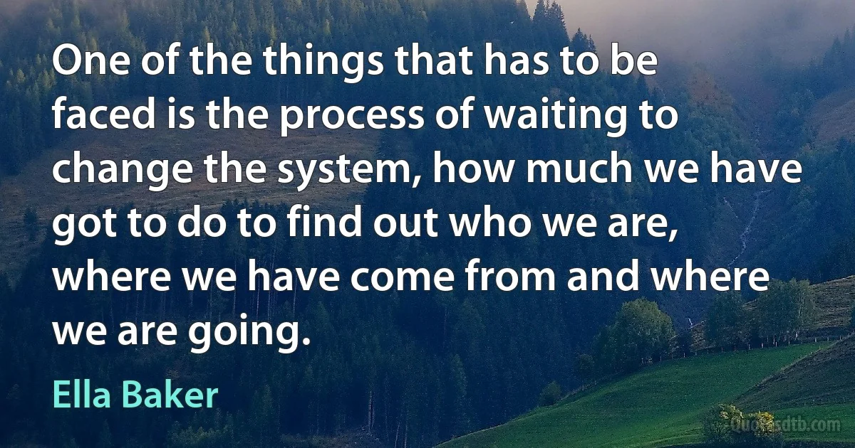 One of the things that has to be faced is the process of waiting to change the system, how much we have got to do to find out who we are, where we have come from and where we are going. (Ella Baker)