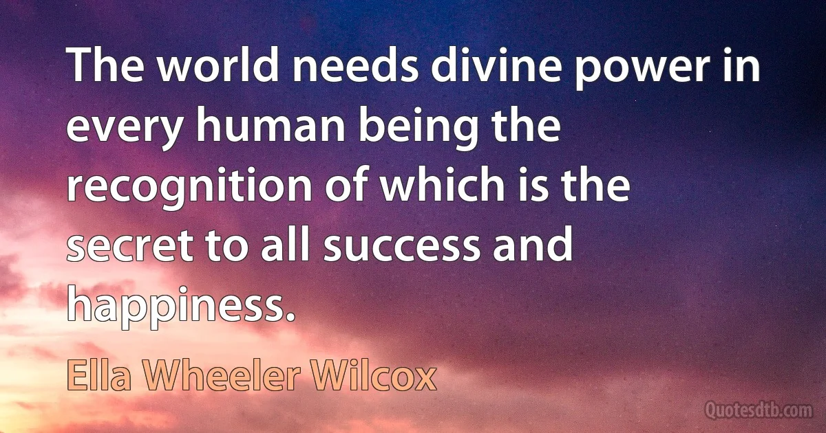 The world needs divine power in every human being the recognition of which is the secret to all success and happiness. (Ella Wheeler Wilcox)