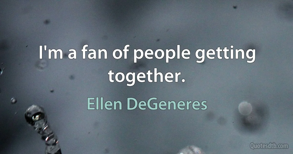 I'm a fan of people getting together. (Ellen DeGeneres)