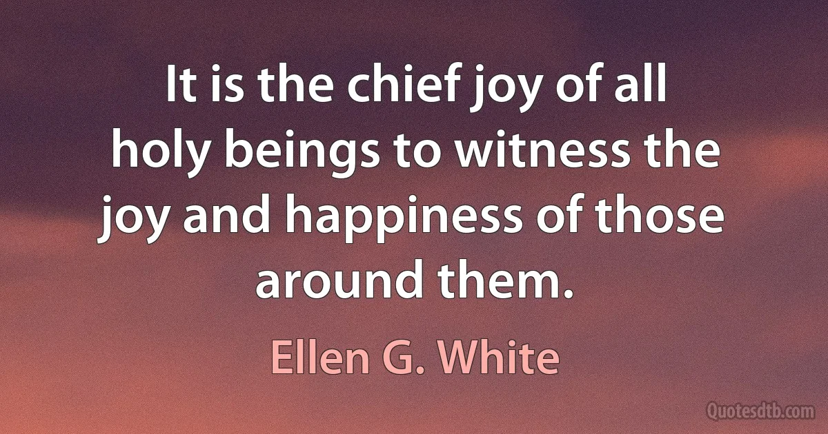 It is the chief joy of all holy beings to witness the joy and happiness of those around them. (Ellen G. White)