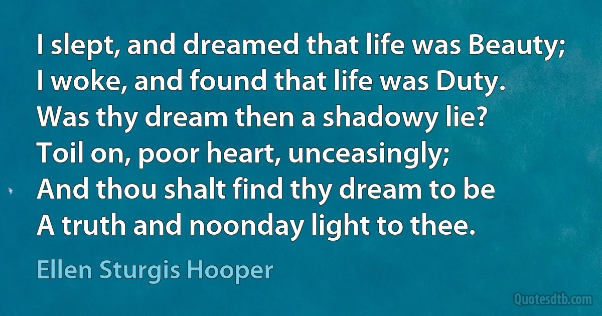 I slept, and dreamed that life was Beauty;
I woke, and found that life was Duty.
Was thy dream then a shadowy lie?
Toil on, poor heart, unceasingly;
And thou shalt find thy dream to be
A truth and noonday light to thee. (Ellen Sturgis Hooper)