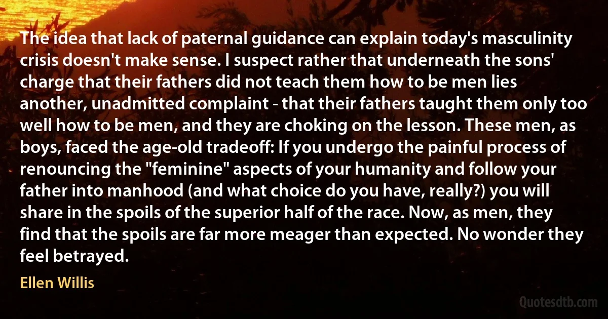 The idea that lack of paternal guidance can explain today's masculinity crisis doesn't make sense. I suspect rather that underneath the sons' charge that their fathers did not teach them how to be men lies another, unadmitted complaint - that their fathers taught them only too well how to be men, and they are choking on the lesson. These men, as boys, faced the age-old tradeoff: If you undergo the painful process of renouncing the "feminine" aspects of your humanity and follow your father into manhood (and what choice do you have, really?) you will share in the spoils of the superior half of the race. Now, as men, they find that the spoils are far more meager than expected. No wonder they feel betrayed. (Ellen Willis)