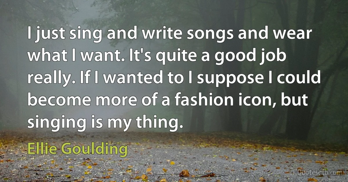 I just sing and write songs and wear what I want. It's quite a good job really. If I wanted to I suppose I could become more of a fashion icon, but singing is my thing. (Ellie Goulding)