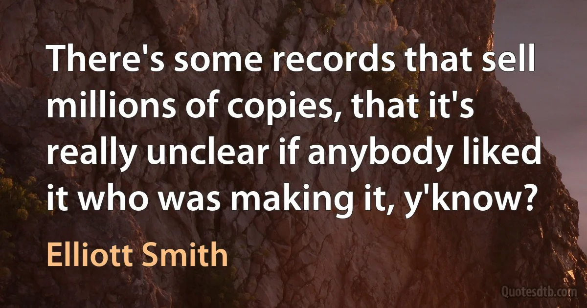 There's some records that sell millions of copies, that it's really unclear if anybody liked it who was making it, y'know? (Elliott Smith)