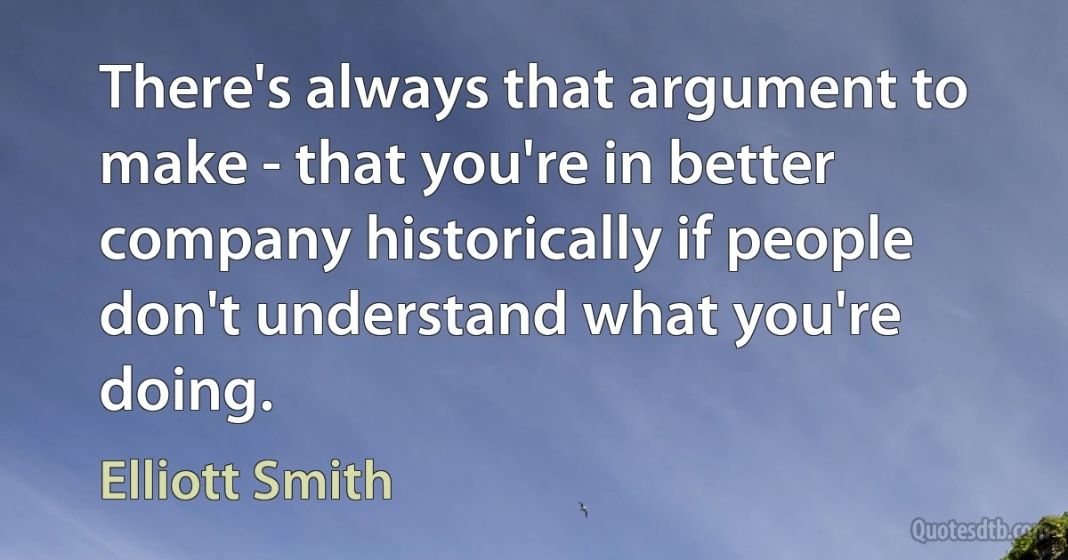 There's always that argument to make - that you're in better company historically if people don't understand what you're doing. (Elliott Smith)