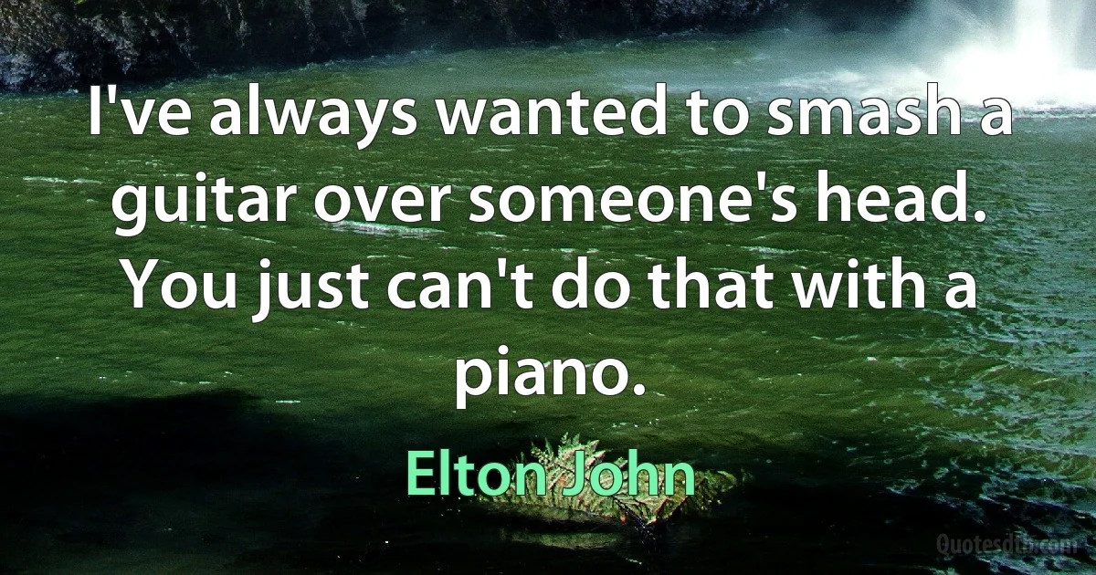 I've always wanted to smash a guitar over someone's head. You just can't do that with a piano. (Elton John)