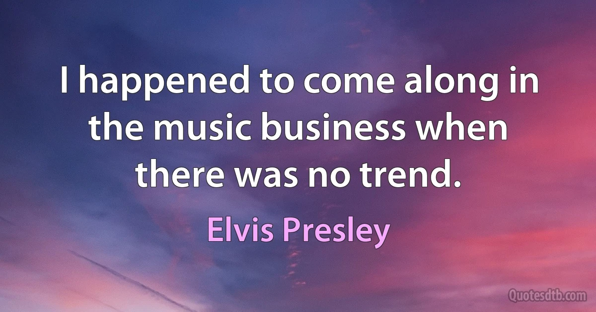 I happened to come along in the music business when there was no trend. (Elvis Presley)