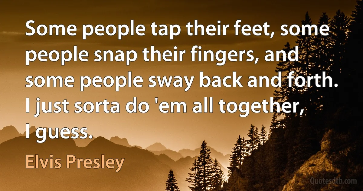 Some people tap their feet, some people snap their fingers, and some people sway back and forth. I just sorta do 'em all together, I guess. (Elvis Presley)