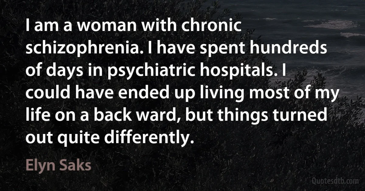 I am a woman with chronic schizophrenia. I have spent hundreds of days in psychiatric hospitals. I could have ended up living most of my life on a back ward, but things turned out quite differently. (Elyn Saks)