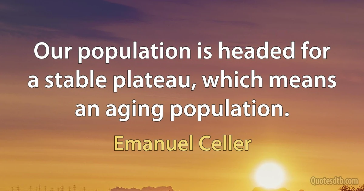 Our population is headed for a stable plateau, which means an aging population. (Emanuel Celler)