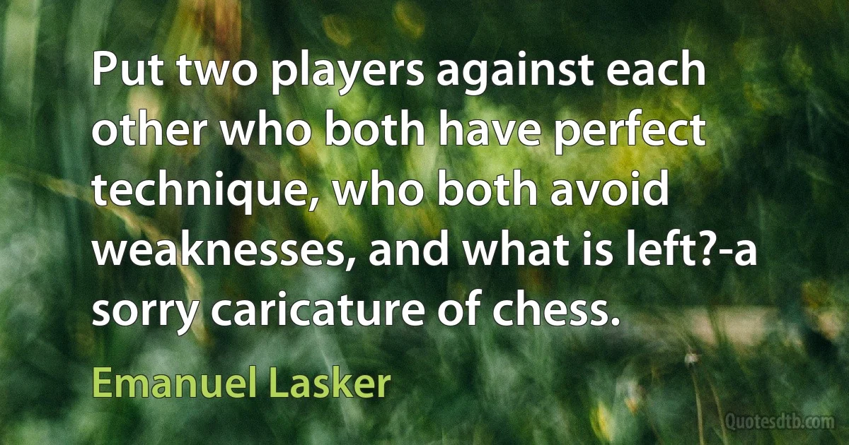 Put two players against each other who both have perfect technique, who both avoid weaknesses, and what is left?-a sorry caricature of chess. (Emanuel Lasker)