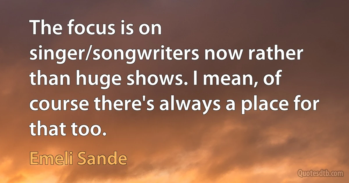 The focus is on singer/songwriters now rather than huge shows. I mean, of course there's always a place for that too. (Emeli Sande)