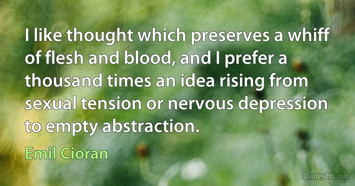 I like thought which preserves a whiff of flesh and blood, and I prefer a thousand times an idea rising from sexual tension or nervous depression to empty abstraction. (Emil Cioran)