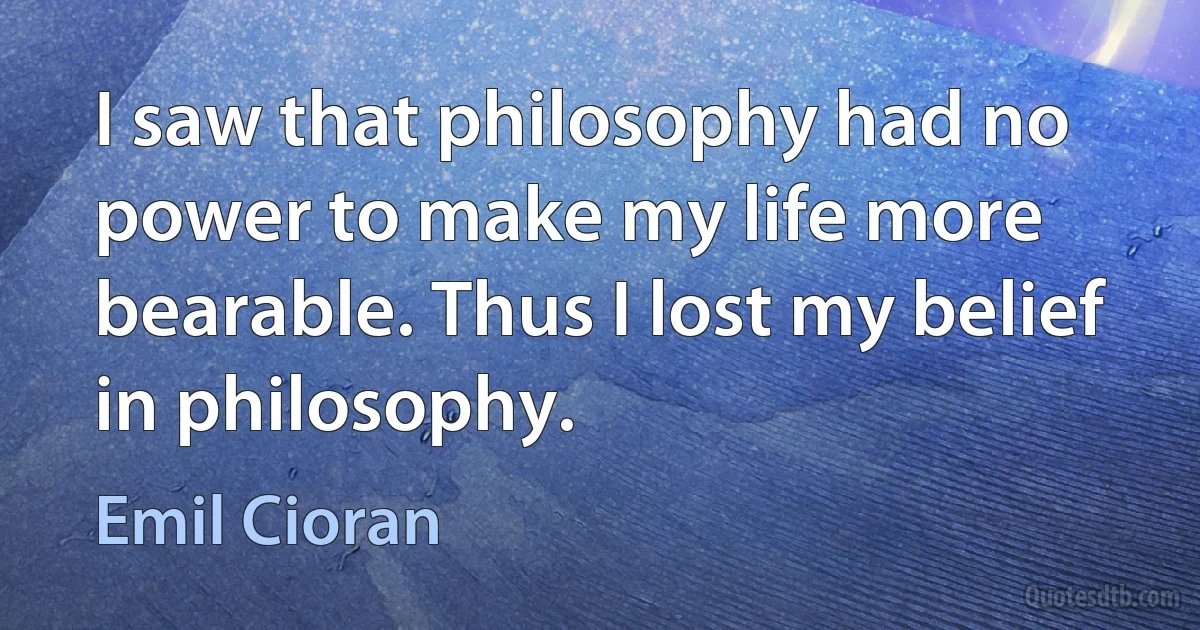 I saw that philosophy had no power to make my life more bearable. Thus I lost my belief in philosophy. (Emil Cioran)