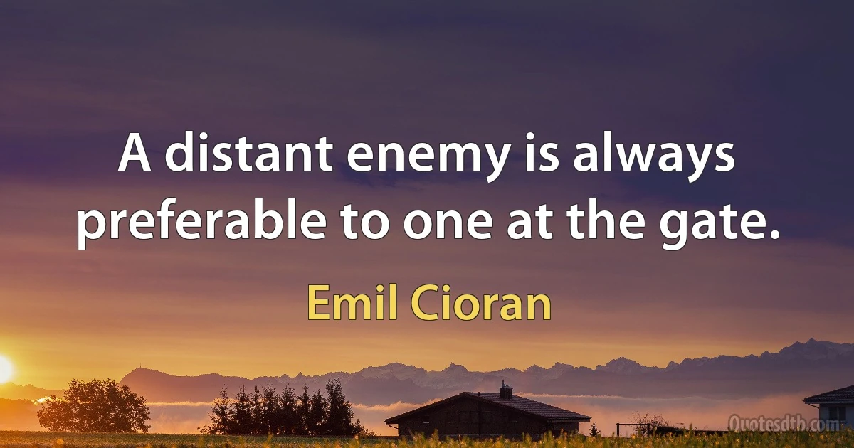 A distant enemy is always preferable to one at the gate. (Emil Cioran)