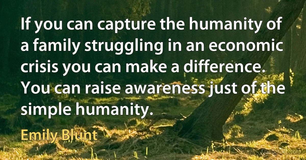 If you can capture the humanity of a family struggling in an economic crisis you can make a difference. You can raise awareness just of the simple humanity. (Emily Blunt)