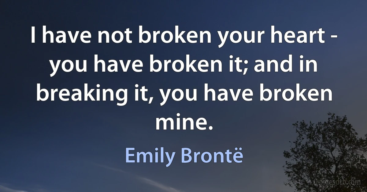 I have not broken your heart - you have broken it; and in breaking it, you have broken mine. (Emily Brontë)