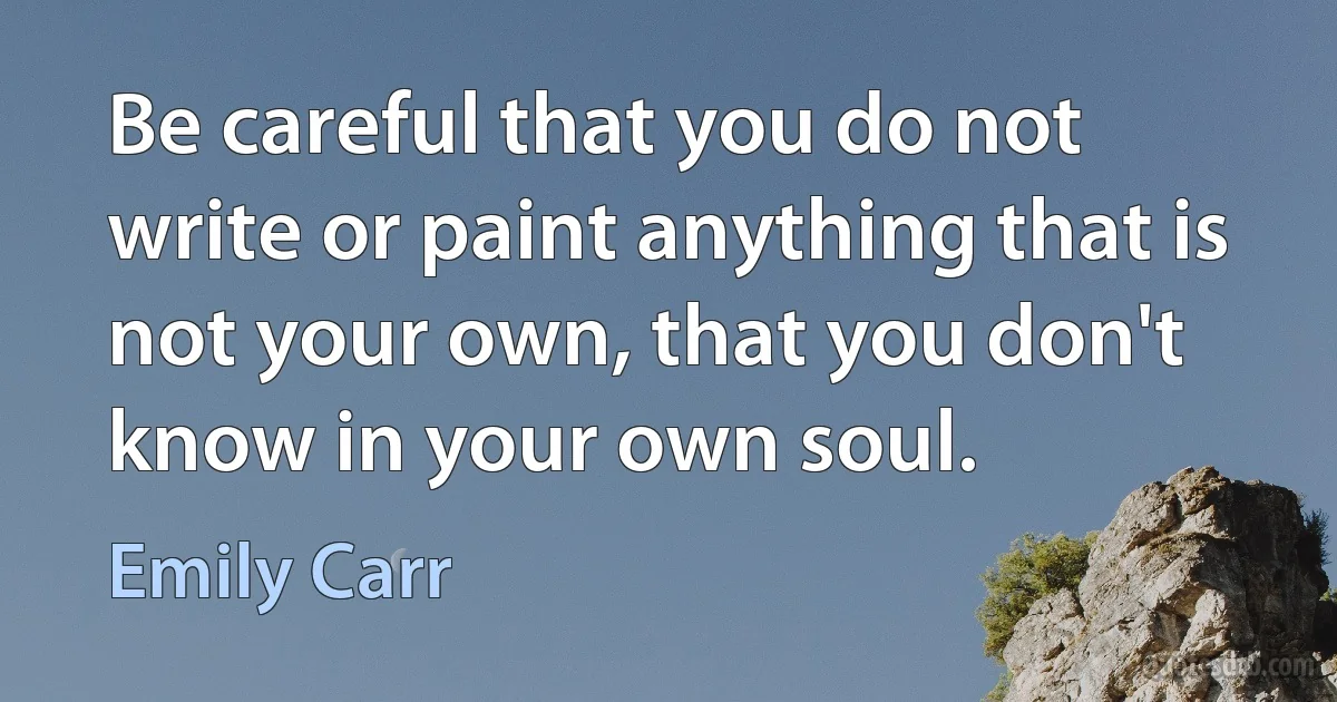 Be careful that you do not write or paint anything that is not your own, that you don't know in your own soul. (Emily Carr)