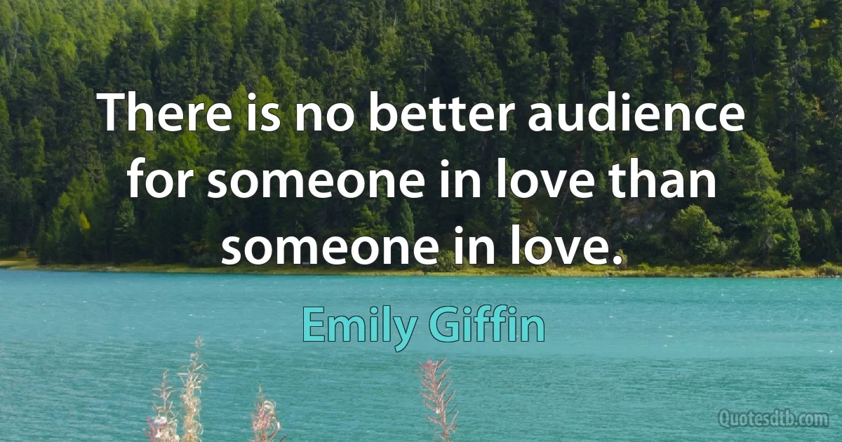 There is no better audience for someone in love than someone in love. (Emily Giffin)