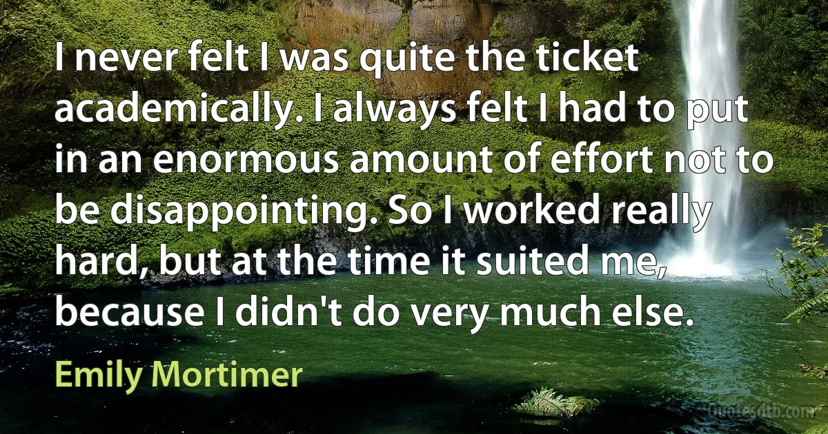 I never felt I was quite the ticket academically. I always felt I had to put in an enormous amount of effort not to be disappointing. So I worked really hard, but at the time it suited me, because I didn't do very much else. (Emily Mortimer)