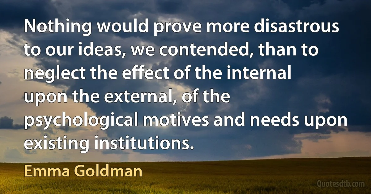 Nothing would prove more disastrous to our ideas, we contended, than to neglect the effect of the internal upon the external, of the psychological motives and needs upon existing institutions. (Emma Goldman)