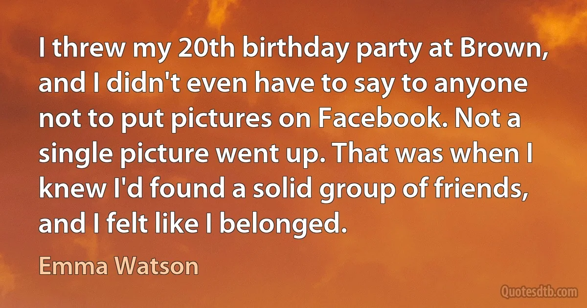 I threw my 20th birthday party at Brown, and I didn't even have to say to anyone not to put pictures on Facebook. Not a single picture went up. That was when I knew I'd found a solid group of friends, and I felt like I belonged. (Emma Watson)