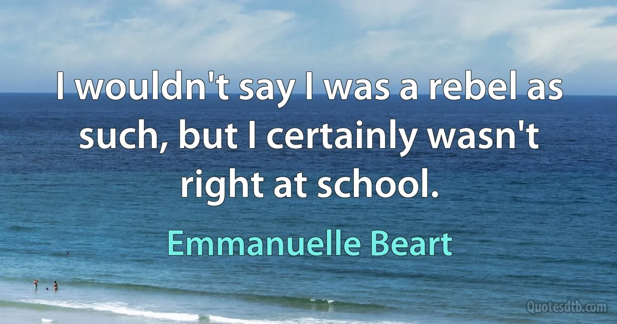 I wouldn't say I was a rebel as such, but I certainly wasn't right at school. (Emmanuelle Beart)