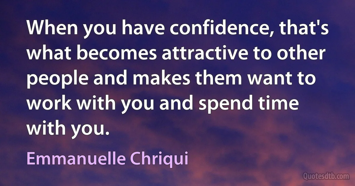 When you have confidence, that's what becomes attractive to other people and makes them want to work with you and spend time with you. (Emmanuelle Chriqui)