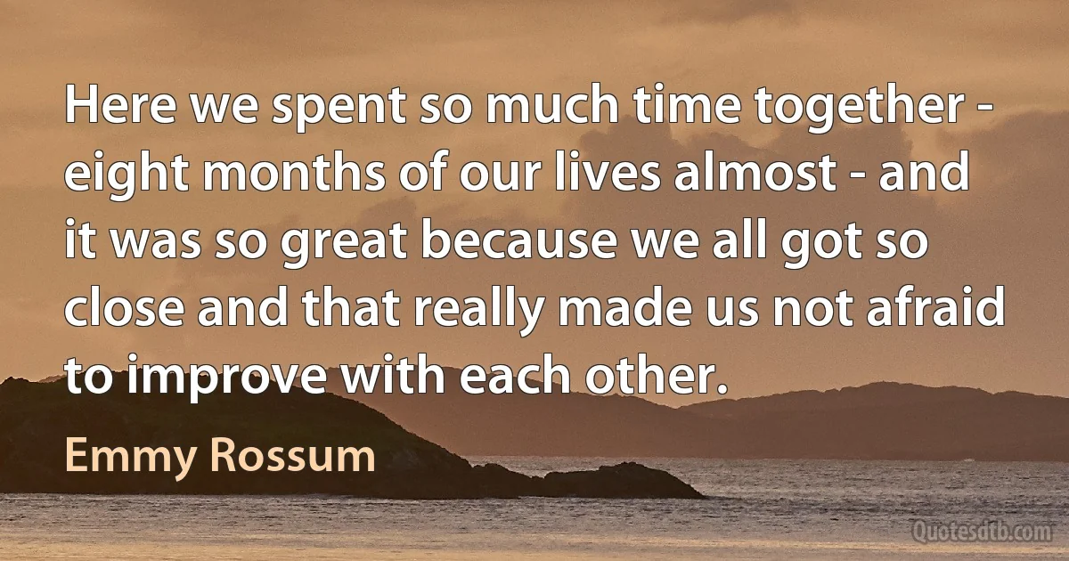 Here we spent so much time together - eight months of our lives almost - and it was so great because we all got so close and that really made us not afraid to improve with each other. (Emmy Rossum)