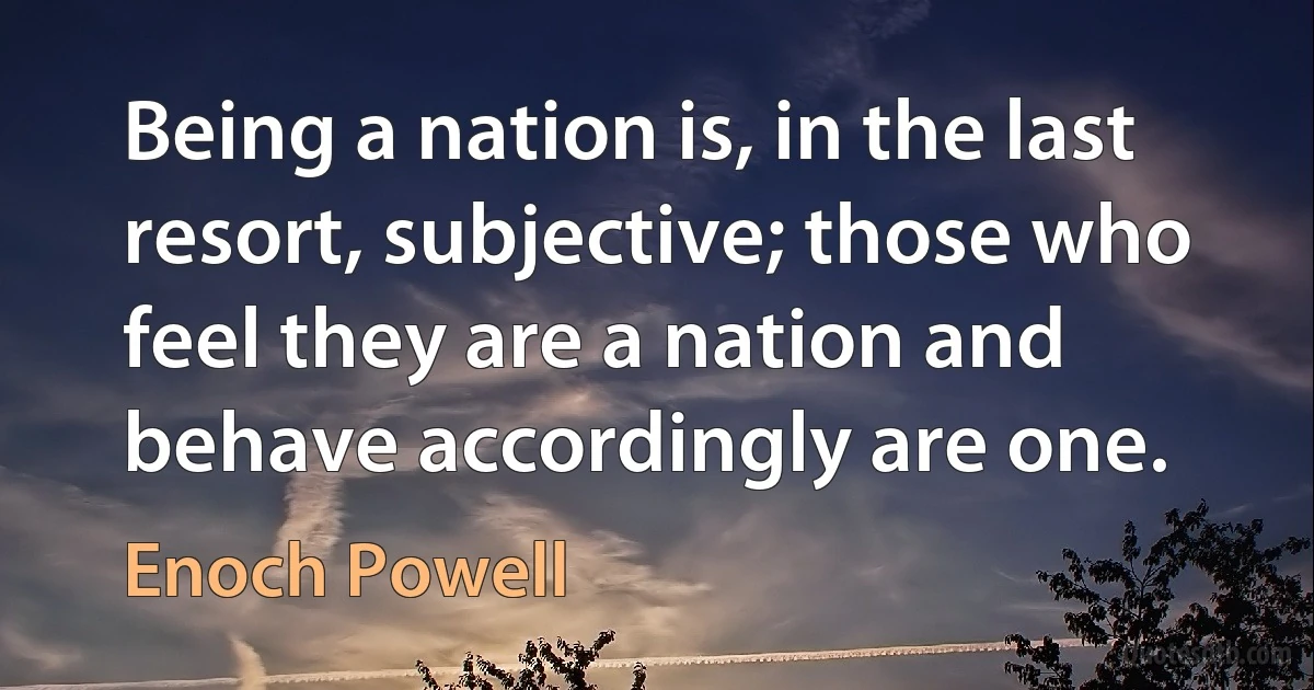 Being a nation is, in the last resort, subjective; those who feel they are a nation and behave accordingly are one. (Enoch Powell)