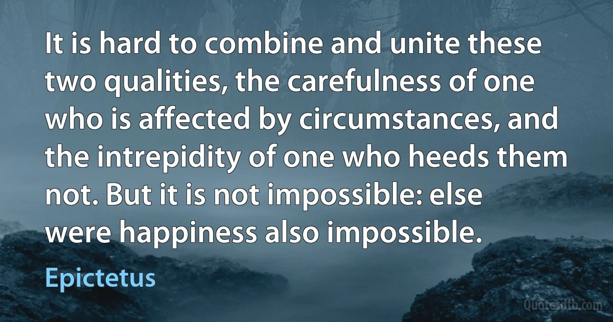 It is hard to combine and unite these two qualities, the carefulness of one who is affected by circumstances, and the intrepidity of one who heeds them not. But it is not impossible: else
were happiness also impossible. (Epictetus)