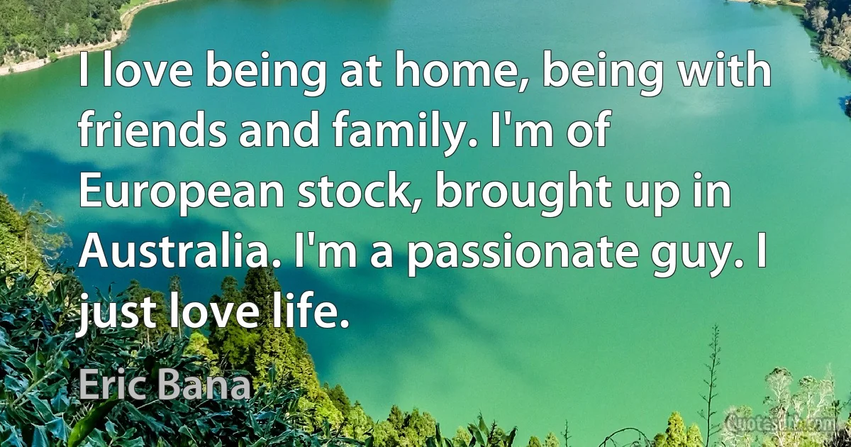 I love being at home, being with friends and family. I'm of European stock, brought up in Australia. I'm a passionate guy. I just love life. (Eric Bana)