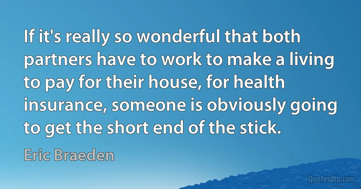 If it's really so wonderful that both partners have to work to make a living to pay for their house, for health insurance, someone is obviously going to get the short end of the stick. (Eric Braeden)