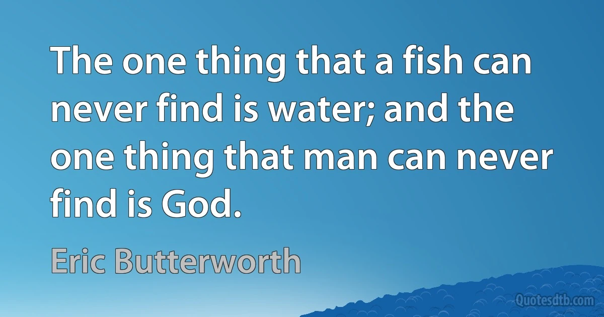 The one thing that a fish can never find is water; and the one thing that man can never find is God. (Eric Butterworth)