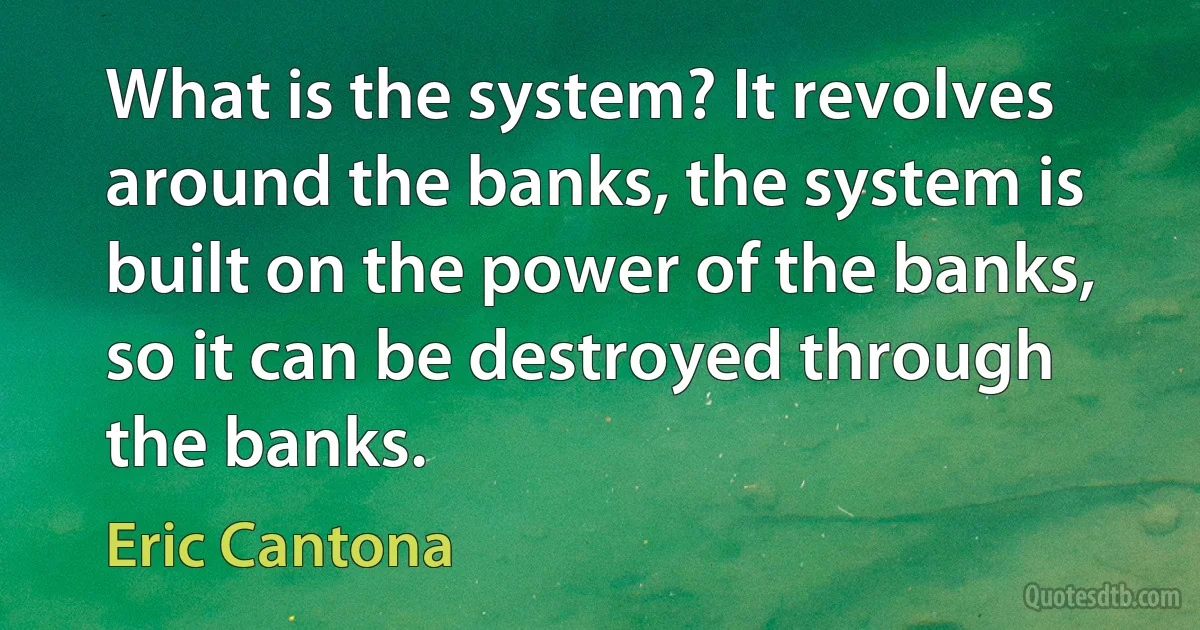 What is the system? It revolves around the banks, the system is built on the power of the banks, so it can be destroyed through the banks. (Eric Cantona)