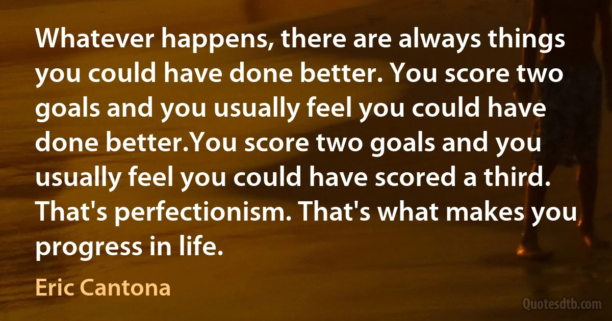 Whatever happens, there are always things you could have done better. You score two goals and you usually feel you could have done better.You score two goals and you usually feel you could have scored a third. That's perfectionism. That's what makes you progress in life. (Eric Cantona)