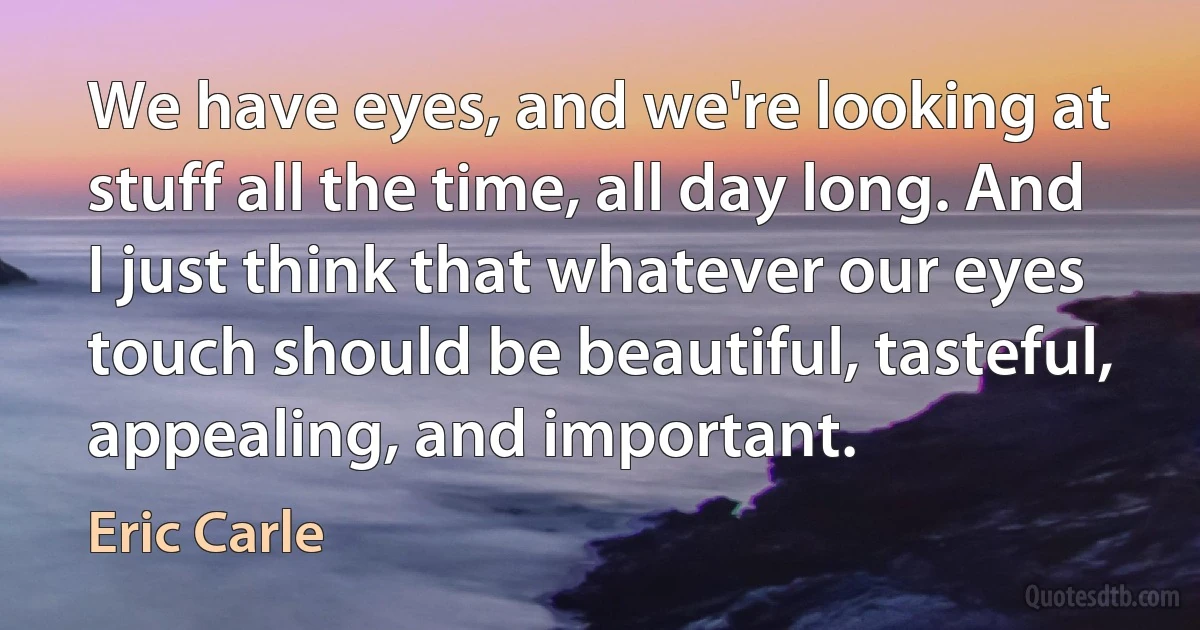 We have eyes, and we're looking at stuff all the time, all day long. And I just think that whatever our eyes touch should be beautiful, tasteful, appealing, and important. (Eric Carle)