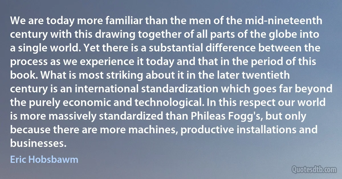 We are today more familiar than the men of the mid-nineteenth century with this drawing together of all parts of the globe into a single world. Yet there is a substantial difference between the process as we experience it today and that in the period of this book. What is most striking about it in the later twentieth century is an international standardization which goes far beyond the purely economic and technological. In this respect our world is more massively standardized than Phileas Fogg's, but only because there are more machines, productive installations and businesses. (Eric Hobsbawm)