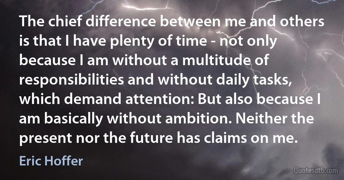 The chief difference between me and others is that I have plenty of time - not only because I am without a multitude of responsibilities and without daily tasks, which demand attention: But also because I am basically without ambition. Neither the present nor the future has claims on me. (Eric Hoffer)