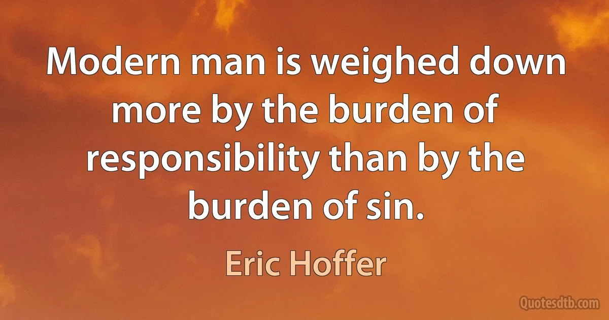 Modern man is weighed down more by the burden of responsibility than by the burden of sin. (Eric Hoffer)