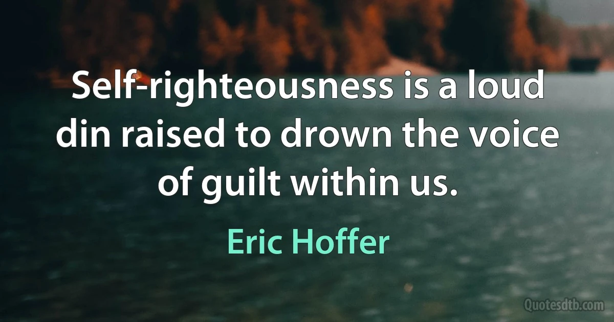 Self-righteousness is a loud din raised to drown the voice of guilt within us. (Eric Hoffer)