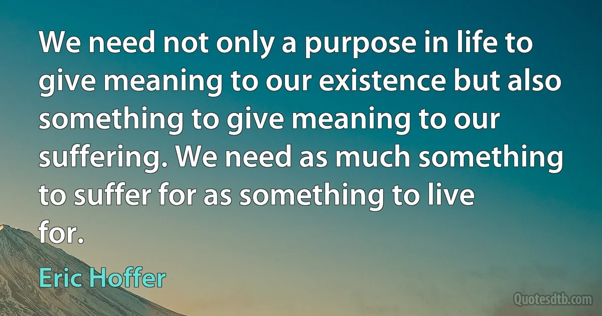 We need not only a purpose in life to give meaning to our existence but also something to give meaning to our suffering. We need as much something to suffer for as something to live for. (Eric Hoffer)