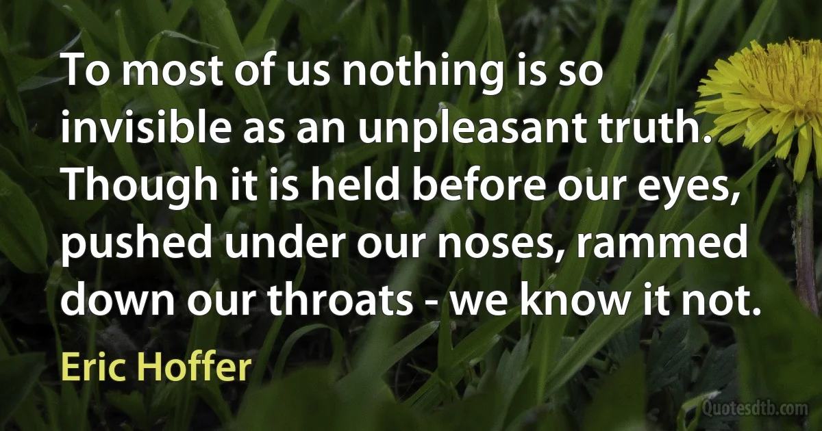 To most of us nothing is so invisible as an unpleasant truth. Though it is held before our eyes, pushed under our noses, rammed down our throats - we know it not. (Eric Hoffer)